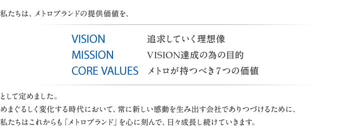 私たちは、メトロブランドの提供価値を、VISION 追求していく理想像・MISSION メトロが持つべき7つの価値 VISION達成の為の目的・CORE VALUESとして定めました。めまぐるしく変化する時代において、常に新しい感動を生み出す会社でありつづけるために、私たちはこれからも「メトロブランド」を心に刻んで、日々成長し続けていきます。