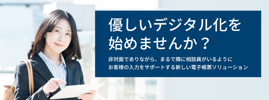 優しいデジタル化を始めませんか？非対面でありながら、まるで隣に相談員がいるようにお客様の入力をサポートする新しい電子帳票ソリューション